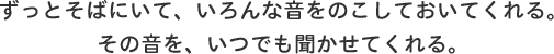 ずっとそばにいて、いろんな音をのこしておいてくれる。その音を、いつでも聞かせてくれる。