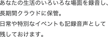 あなたの生活のいろいろな場面を録音し、長期間クラウドに保管。日常や特別なイベントも記録音声として残しておけます。