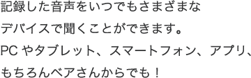 記録した音声をいつでもさまざまなデバイスで聞くことができます。PCやタブレット、スマートフォン、アプリ、もちろんベアさんからでも！