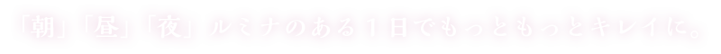 「朝」「昼」「夜」ルミナのある1日でもっともっとキレイに。