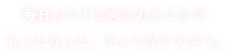 毎日ルミナと向きあうことでもっともっと、キレイなアナタへ。