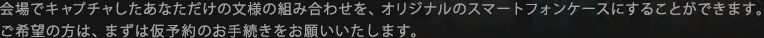 会場でキャプチャしたあなただけの文様の組み合わせを、オリジナルのスマートフォンケースにすることができます。ご希望の方は、まずは仮予約のお手続きをお願いいたします。