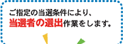 ご指定の当選条件により、当選者の選出作業をします。