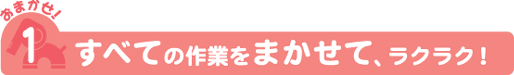 おまかせ!1 すべての作業をまかせて、ラクラク!